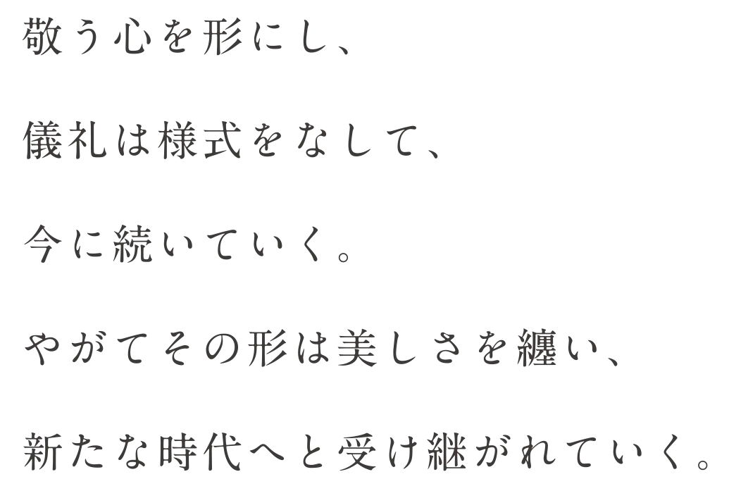敬う心を形にし、儀礼は様式をなして、今に続いていく。やがてその形は美しさを纏い、新たな時代へと受け継がれていく。